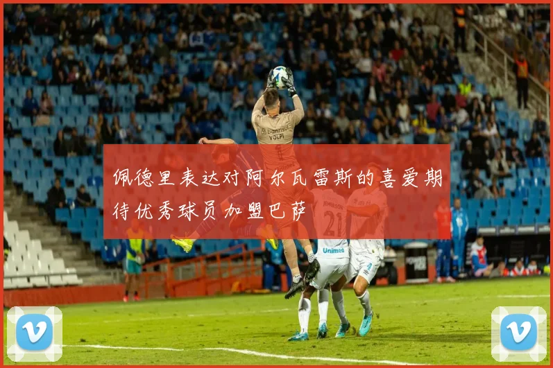 佩德里表达对阿尔瓦雷斯的喜爱期待优秀球员加盟巴萨