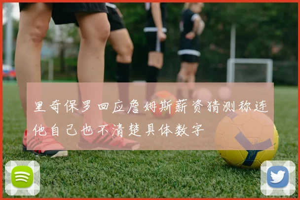 里奇保罗回应詹姆斯薪资猜测称连他自己也不清楚具体数字