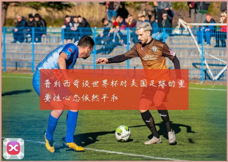 普利西奇谈世界杯对美国足球的重要性心态依然平和