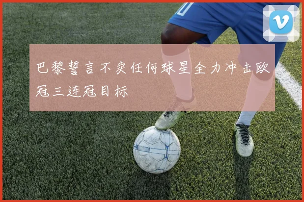 巴黎誓言不卖任何球星全力冲击欧冠三连冠目标