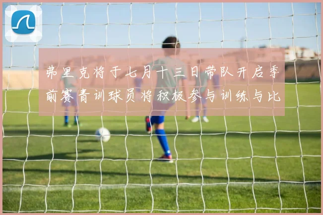 弗里克将于七月十三日带队开启季前赛青训球员将积极参与训练与比赛