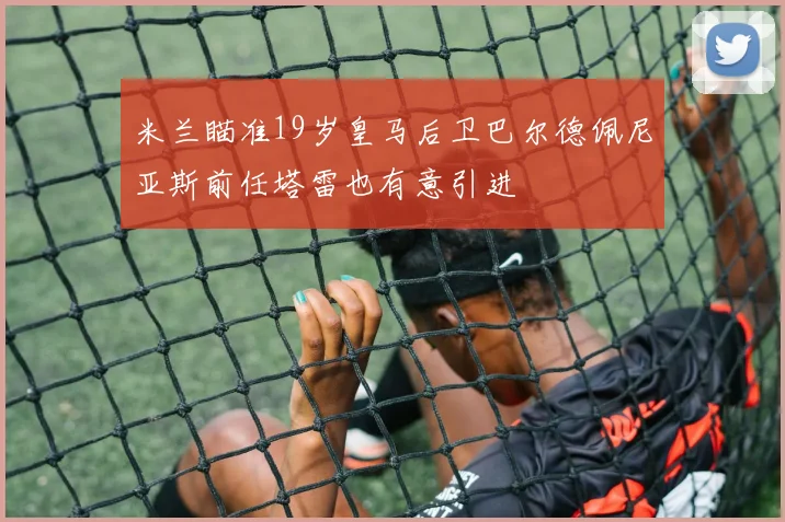 米兰瞄准19岁皇马后卫巴尔德佩尼亚斯前任塔雷也有意引进