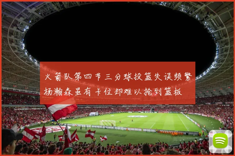 火箭队第四节三分球投篮失误频繁杨瀚森虽有卡位却难以抢到篮板