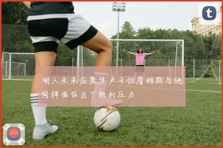 湖人未来应聚焦卢卡但詹姆斯与他同样面临当下胜利压力