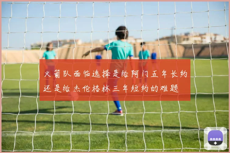 火箭队面临选择是给阿门五年长约还是给杰伦格林三年短约的难题