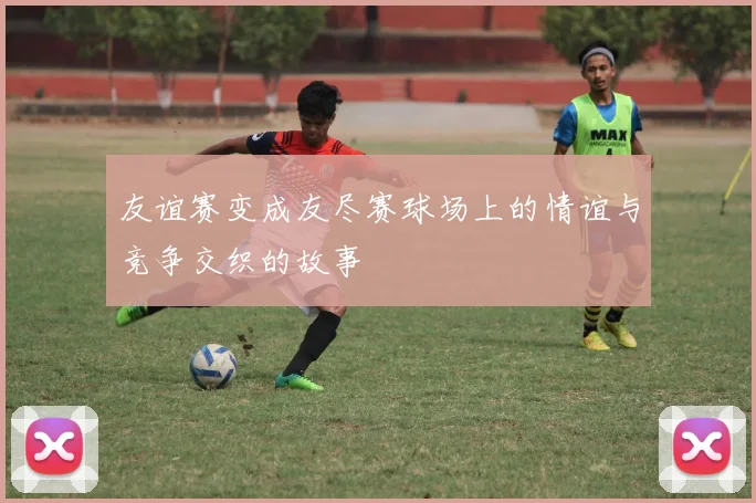 友谊赛变成友尽赛球场上的情谊与竞争交织的故事