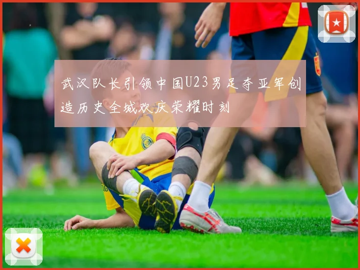 武汉队长引领中国U23男足夺亚军创造历史全城欢庆荣耀时刻