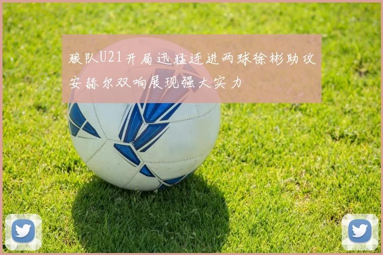 狼队U21开局迅猛连进两球徐彬助攻安赫尔双响展现强大实力