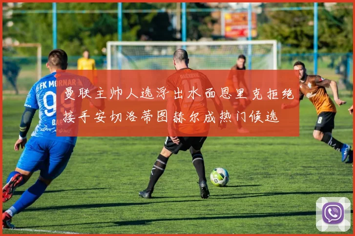 曼联主帅人选浮出水面恩里克拒绝接手安切洛蒂图赫尔成热门候选