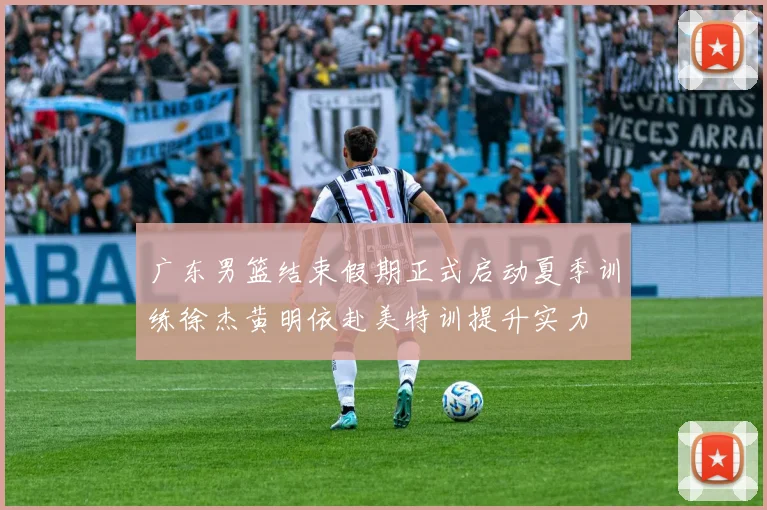 广东男篮结束假期正式启动夏季训练徐杰黄明依赴美特训提升实力