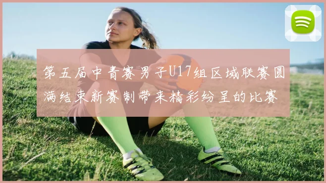 第五届中青赛男子U17组区域联赛圆满结束新赛制带来精彩纷呈的比赛体验
