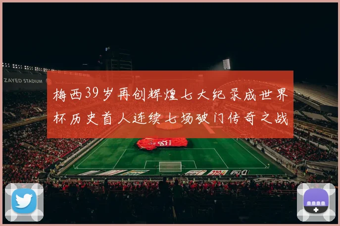 梅西39岁再创辉煌七大纪录成世界杯历史首人连续七场破门传奇之战