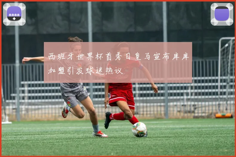 西班牙世界杯首秀日皇马宣布库库加盟引发球迷热议