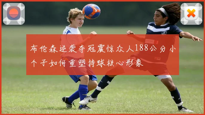 布伦森逆袭夺冠震惊众人188公分小个子如何重塑持球核心形象