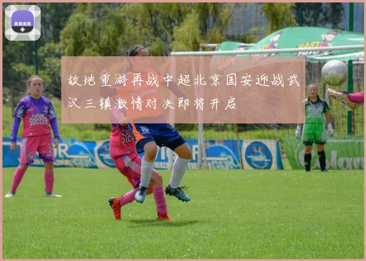 故地重游再战中超北京国安迎战武汉三镇激情对决即将开启