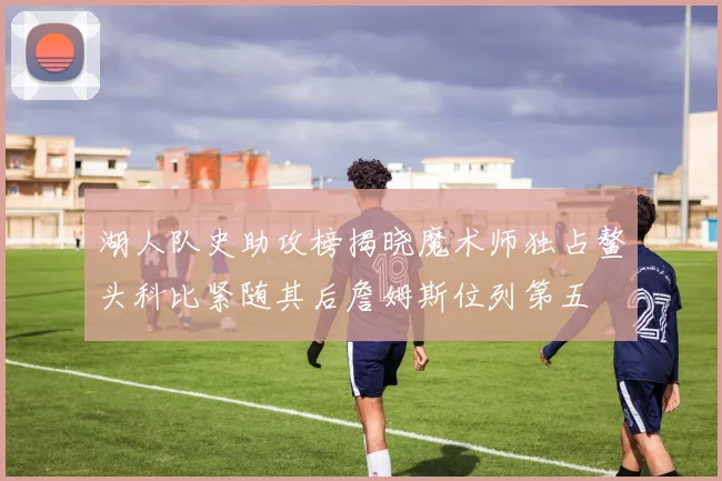 湖人队史助攻榜揭晓魔术师独占鳌头科比紧随其后詹姆斯位列第五