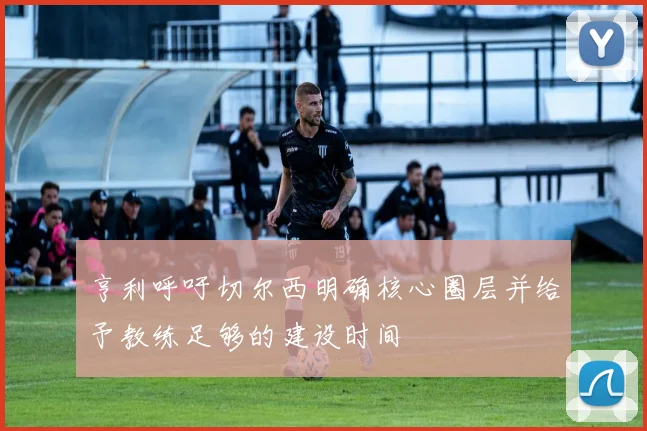 亨利呼吁切尔西明确核心圈层并给予教练足够的建设时间