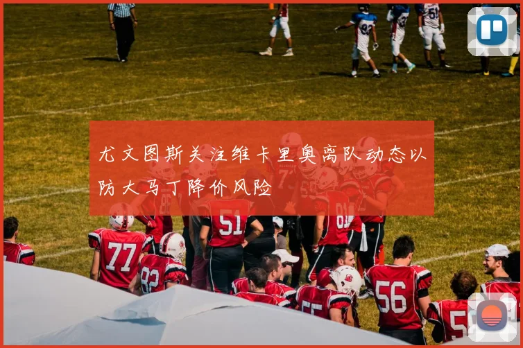 尤文图斯关注维卡里奥离队动态以防大马丁降价风险