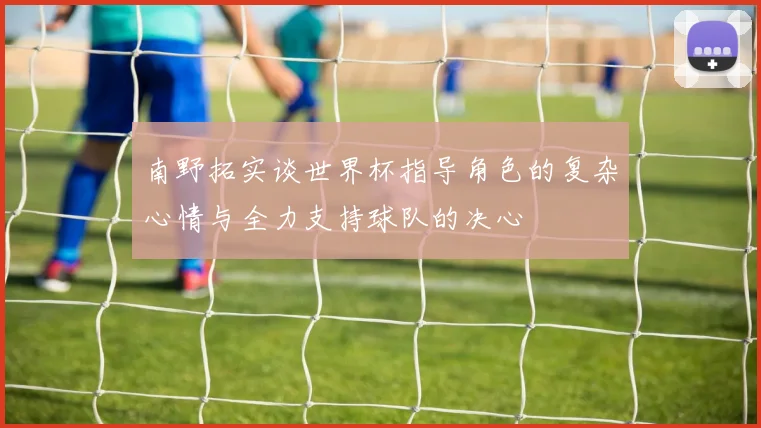 南野拓实谈世界杯指导角色的复杂心情与全力支持球队的决心