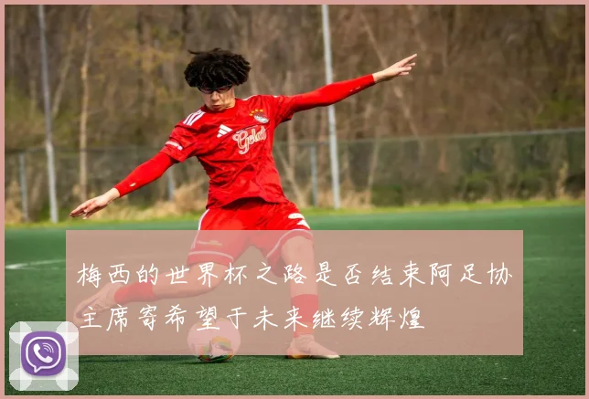 梅西的世界杯之路是否结束阿足协主席寄希望于未来继续辉煌