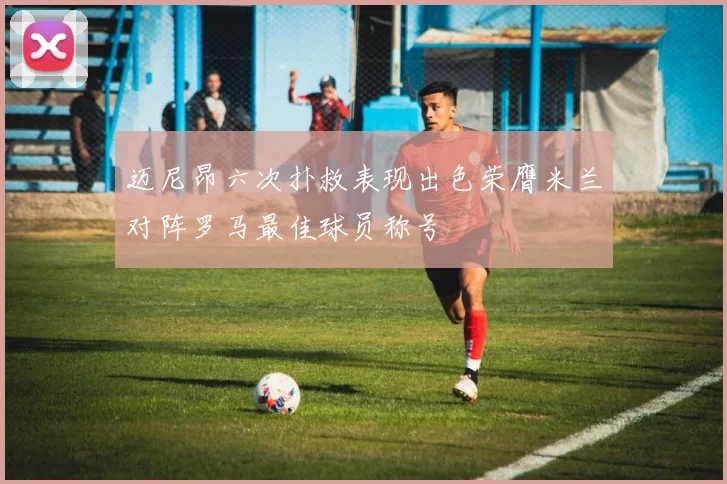 迈尼昂六次扑救表现出色荣膺米兰对阵罗马最佳球员称号