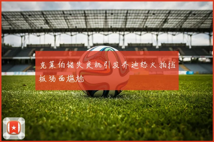 克莱伯错失良机引发乔迪怒火拍挡板场面尴尬